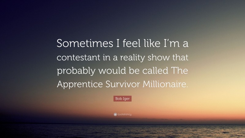 Bob Iger Quote: “Sometimes I feel like I’m a contestant in a reality show that probably would be called The Apprentice Survivor Millionaire.”