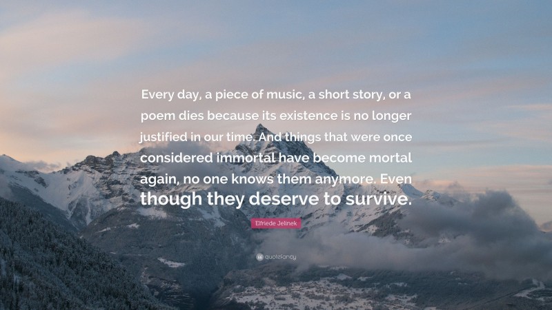 Elfriede Jelinek Quote: “Every day, a piece of music, a short story, or a poem dies because its existence is no longer justified in our time. And things that were once considered immortal have become mortal again, no one knows them anymore. Even though they deserve to survive.”