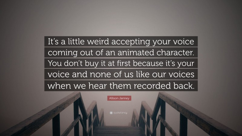 Allison Janney Quote: “It’s a little weird accepting your voice coming out of an animated character. You don’t buy it at first because it’s your voice and none of us like our voices when we hear them recorded back.”
