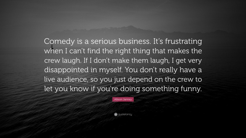 Allison Janney Quote: “Comedy is a serious business. It’s frustrating when I can’t find the right thing that makes the crew laugh. If I don’t make them laugh, I get very disappointed in myself. You don’t really have a live audience, so you just depend on the crew to let you know if you’re doing something funny.”