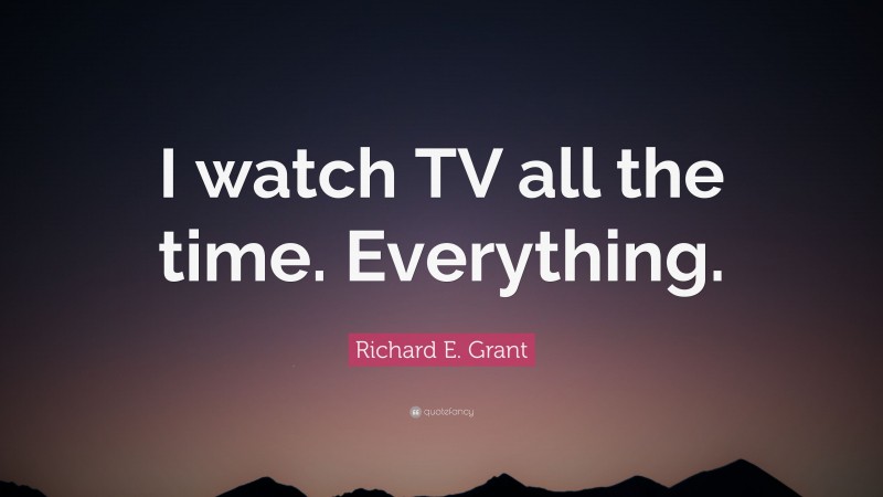 Richard E. Grant Quote: “I watch TV all the time. Everything.”