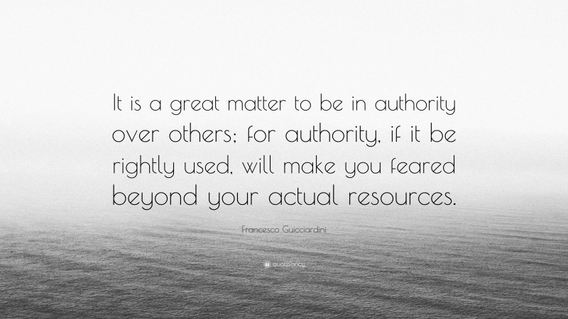 Francesco Guicciardini Quote: “It is a great matter to be in authority over others; for authority, if it be rightly used, will make you feared beyond your actual resources.”