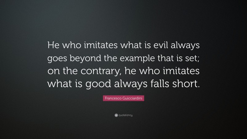 Francesco Guicciardini Quote: “He who imitates what is evil always goes beyond the example that is set; on the contrary, he who imitates what is good always falls short.”