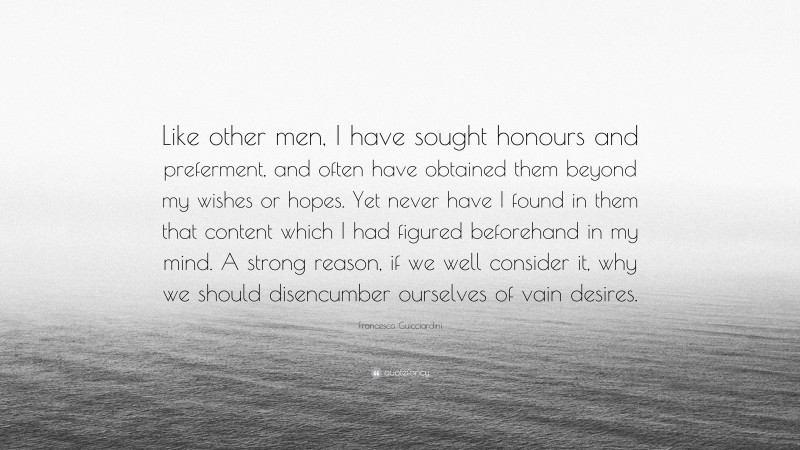 Francesco Guicciardini Quote: “Like other men, I have sought honours and preferment, and often have obtained them beyond my wishes or hopes. Yet never have I found in them that content which I had figured beforehand in my mind. A strong reason, if we well consider it, why we should disencumber ourselves of vain desires.”