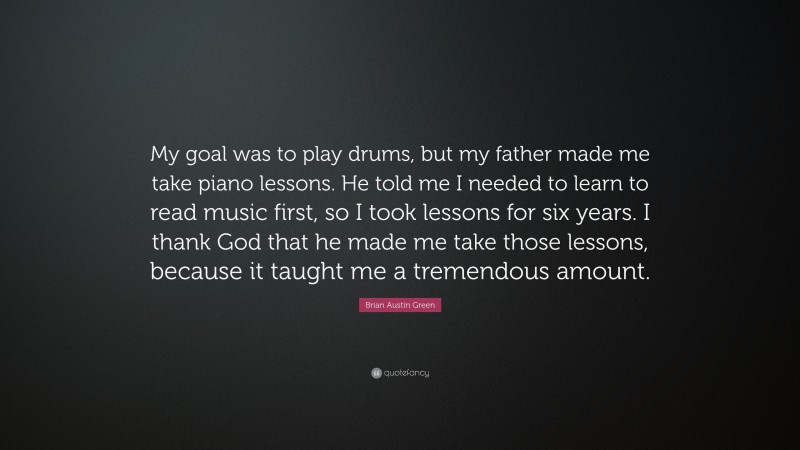 Brian Austin Green Quote: “My goal was to play drums, but my father made me take piano lessons. He told me I needed to learn to read music first, so I took lessons for six years. I thank God that he made me take those lessons, because it taught me a tremendous amount.”