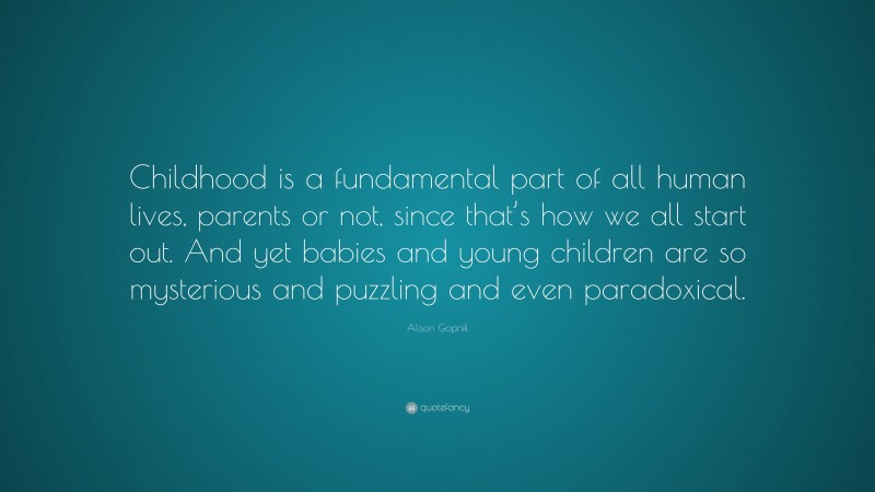 Alison Gopnik Quote: “Childhood is a fundamental part of all human lives, parents or not, since that’s how we all start out. And yet babies and young children are so mysterious and puzzling and even paradoxical.”