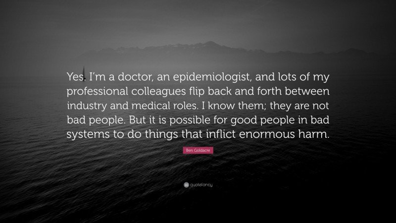 Ben Goldacre Quote: “Yes. I’m a doctor, an epidemiologist, and lots of my professional colleagues flip back and forth between industry and medical roles. I know them; they are not bad people. But it is possible for good people in bad systems to do things that inflict enormous harm.”