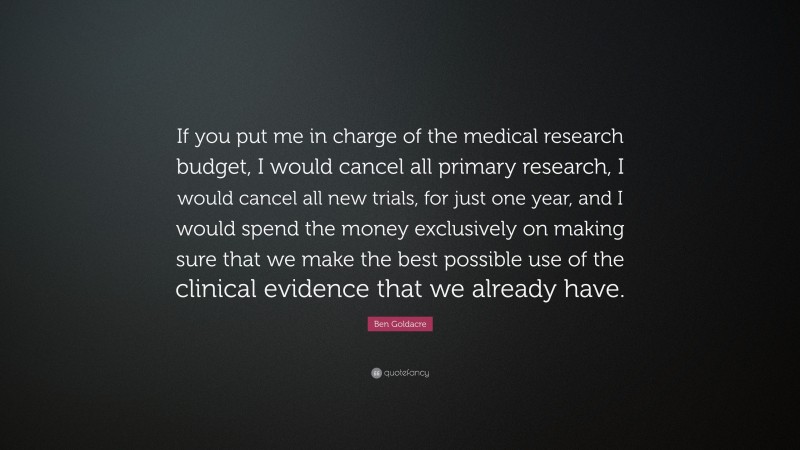 Ben Goldacre Quote: “If you put me in charge of the medical research budget, I would cancel all primary research, I would cancel all new trials, for just one year, and I would spend the money exclusively on making sure that we make the best possible use of the clinical evidence that we already have.”
