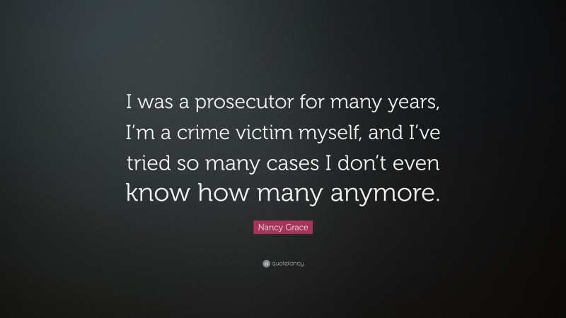 Nancy Grace Quote: “I was a prosecutor for many years, I’m a crime victim myself, and I’ve tried so many cases I don’t even know how many anymore.”