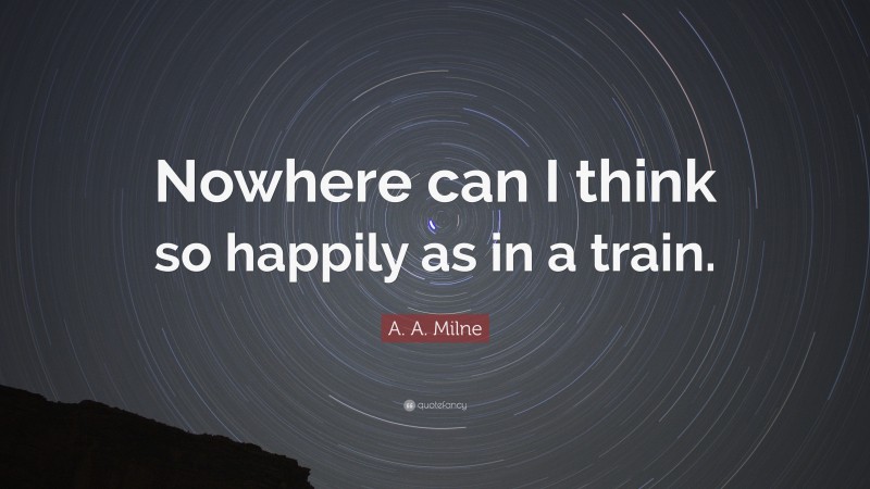 A. A. Milne Quote: “Nowhere can I think so happily as in a train.”