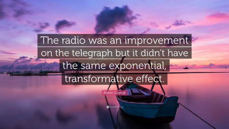 Alison Gopnik Quote: “The radio was an improvement on the telegraph but it didn’t have the same exponential, transformative effect.”