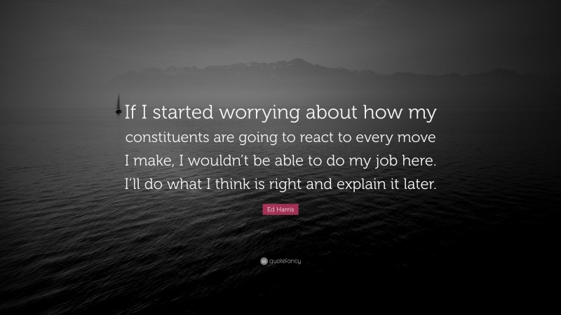 Ed Harris Quote: “If I started worrying about how my constituents are going to react to every move I make, I wouldn’t be able to do my job here. I’ll do what I think is right and explain it later.”