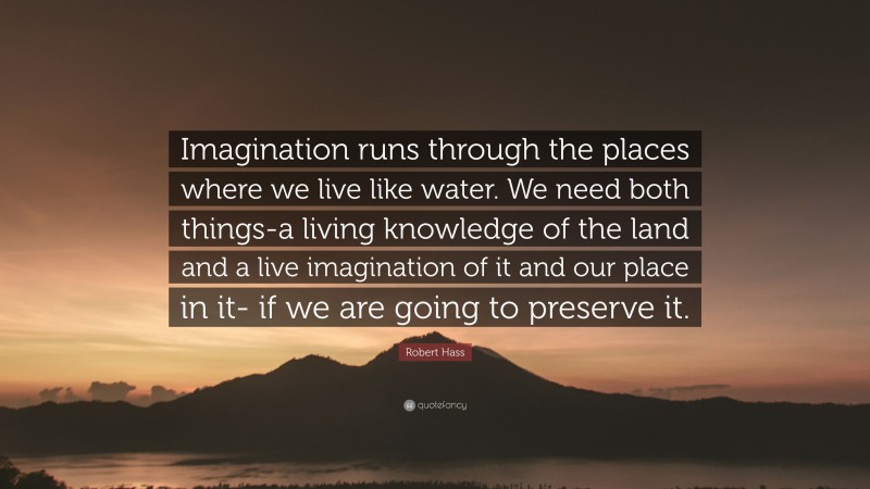 Robert Hass Quote: “Imagination runs through the places where we live like water. We need both things-a living knowledge of the land and a live imagination of it and our place in it- if we are going to preserve it.”
