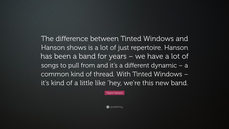 Taylor Hanson Quote: “The difference between Tinted Windows and Hanson shows is a lot of just repertoire. Hanson has been a band for years – we have a lot of songs to pull from and it’s a different dynamic – a common kind of thread. With Tinted Windows – it’s kind of a little like ’hey, we’re this new band.”