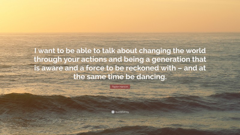 Taylor Hanson Quote: “I want to be able to talk about changing the world through your actions and being a generation that is aware and a force to be reckoned with – and at the same time be dancing.”