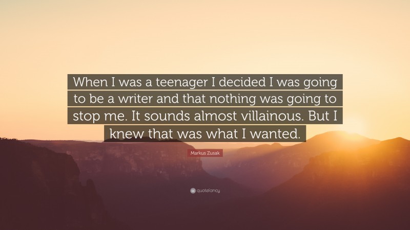 Markus Zusak Quote: “When I was a teenager I decided I was going to be a writer and that nothing was going to stop me. It sounds almost villainous. But I knew that was what I wanted.”