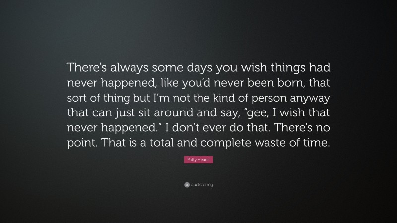 Patty Hearst Quote: “There’s always some days you wish things had never happened, like you’d never been born, that sort of thing but I’m not the kind of person anyway that can just sit around and say, “gee, I wish that never happened.” I don’t ever do that. There’s no point. That is a total and complete waste of time.”
