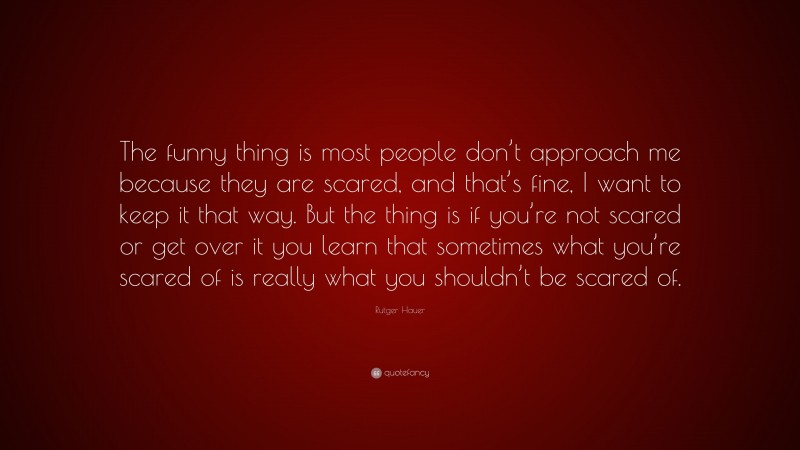 Rutger Hauer Quote: “The funny thing is most people don’t approach me because they are scared, and that’s fine, I want to keep it that way. But the thing is if you’re not scared or get over it you learn that sometimes what you’re scared of is really what you shouldn’t be scared of.”