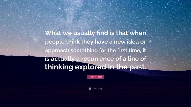Robert Hass Quote: “What we usually find is that when people think they have a new idea or approach something for the first time, it is actually a recurrence of a line of thinking explored in the past.”