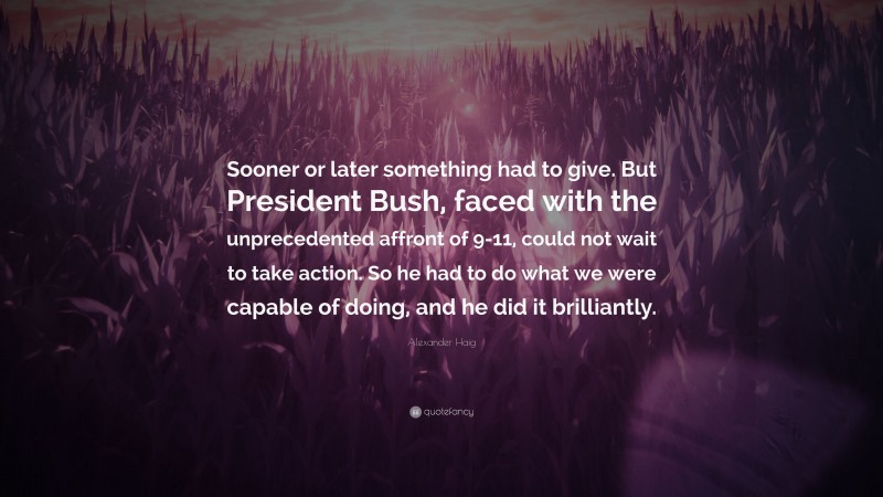 Alexander Haig Quote: “Sooner or later something had to give. But President Bush, faced with the unprecedented affront of 9-11, could not wait to take action. So he had to do what we were capable of doing, and he did it brilliantly.”