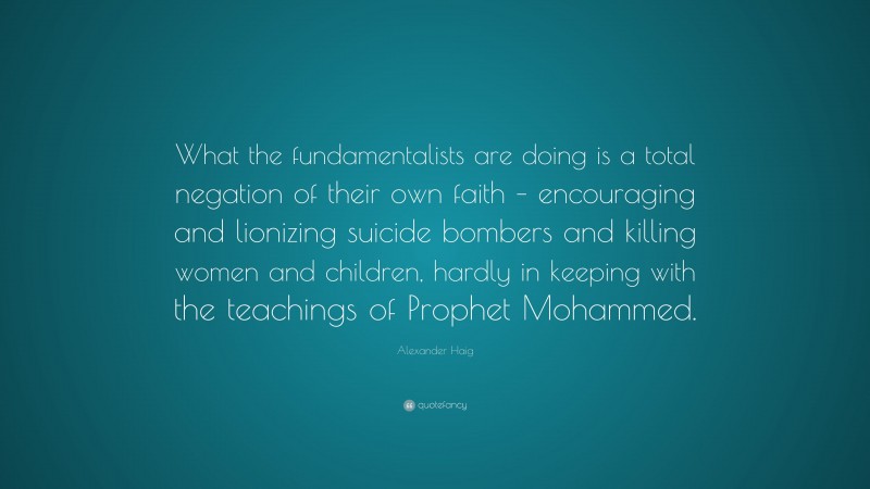 Alexander Haig Quote: “What the fundamentalists are doing is a total negation of their own faith – encouraging and lionizing suicide bombers and killing women and children, hardly in keeping with the teachings of Prophet Mohammed.”