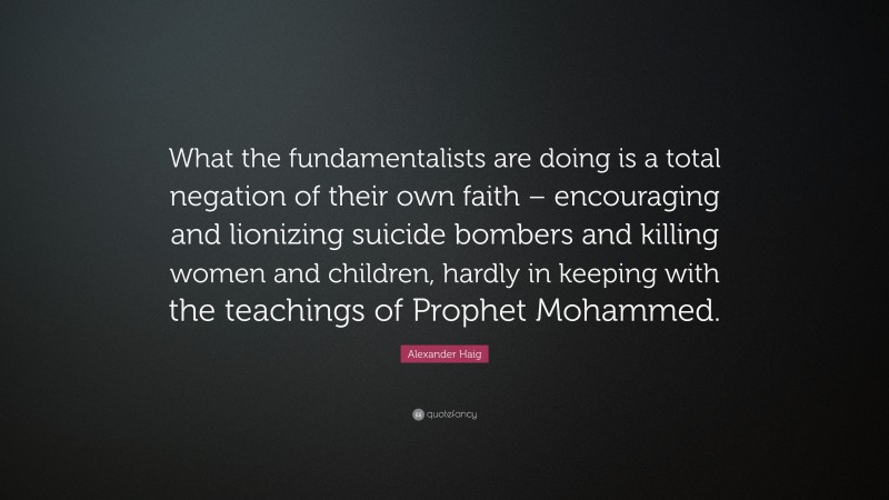 Alexander Haig Quote: “What the fundamentalists are doing is a total negation of their own faith – encouraging and lionizing suicide bombers and killing women and children, hardly in keeping with the teachings of Prophet Mohammed.”