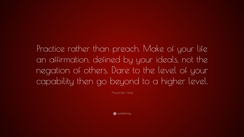 Alexander Haig Quote: “Practice rather than preach. Make of your life an affirmation, defined by your ideals, not the negation of others. Dare to the level of your capability then go beyond to a higher level.”