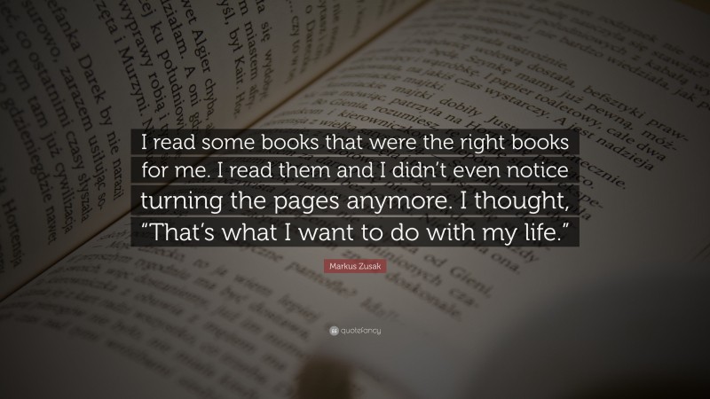 Markus Zusak Quote: “I read some books that were the right books for me. I read them and I didn’t even notice turning the pages anymore. I thought, “That’s what I want to do with my life.””