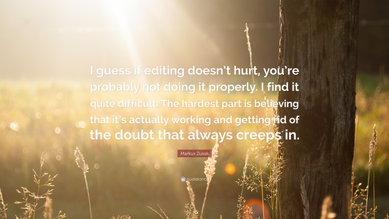 Markus Zusak Quote: “I guess if editing doesn’t hurt, you’re probably not doing it properly. I find it quite difficult. The hardest part is believing that it’s actually working and getting rid of the doubt that always creeps in.”