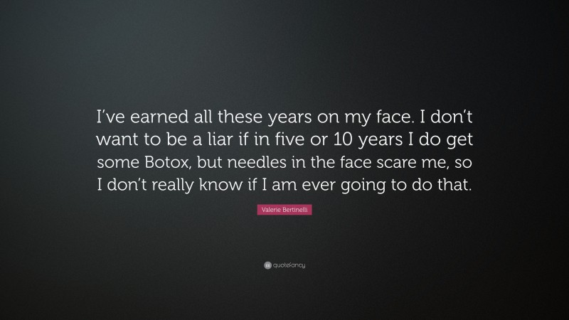 Valerie Bertinelli Quote: “I’ve earned all these years on my face. I don’t want to be a liar if in five or 10 years I do get some Botox, but needles in the face scare me, so I don’t really know if I am ever going to do that.”