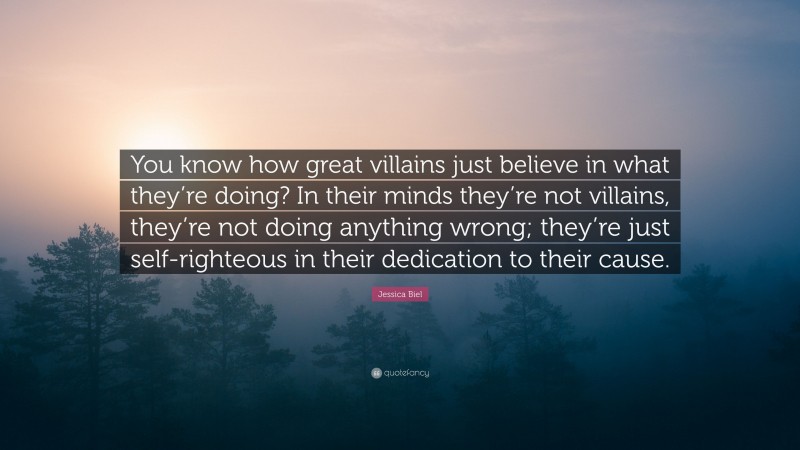 Jessica Biel Quote: “You know how great villains just believe in what they’re doing? In their minds they’re not villains, they’re not doing anything wrong; they’re just self-righteous in their dedication to their cause.”