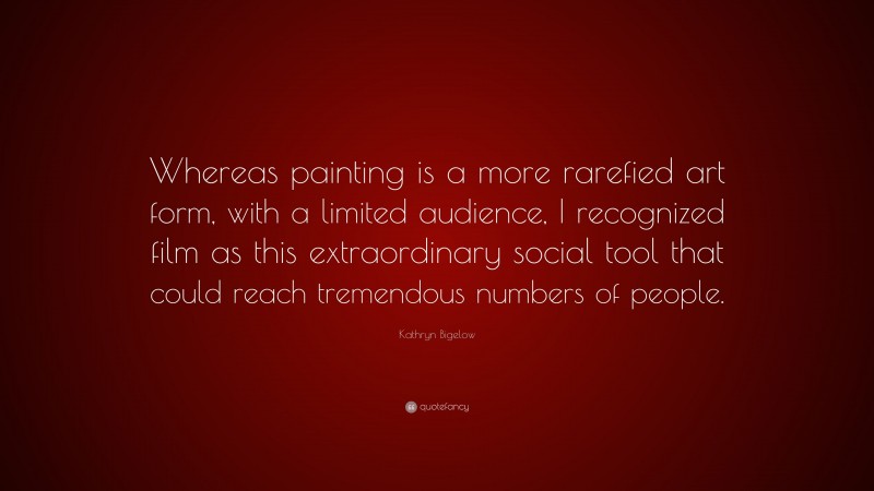 Kathryn Bigelow Quote: “Whereas painting is a more rarefied art form, with a limited audience, I recognized film as this extraordinary social tool that could reach tremendous numbers of people.”