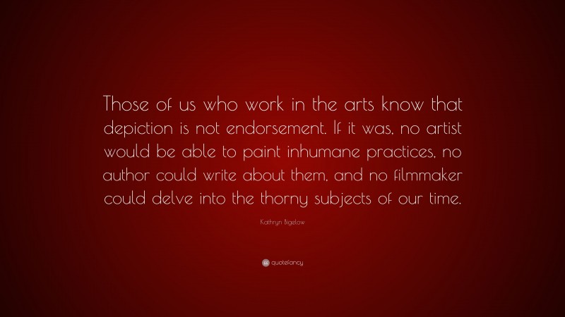 Kathryn Bigelow Quote: “Those of us who work in the arts know that depiction is not endorsement. If it was, no artist would be able to paint inhumane practices, no author could write about them, and no filmmaker could delve into the thorny subjects of our time.”