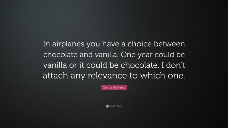 Gordon Bethune Quote: “In airplanes you have a choice between chocolate and vanilla. One year could be vanilla or it could be chocolate. I don’t attach any relevance to which one.”