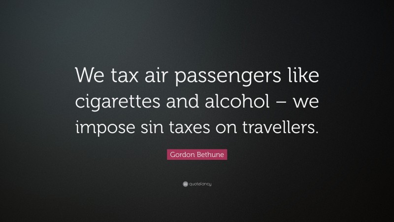 Gordon Bethune Quote: “We tax air passengers like cigarettes and alcohol – we impose sin taxes on travellers.”
