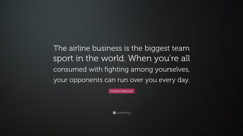 Gordon Bethune Quote: “The airline business is the biggest team sport in the world. When you’re all consumed with fighting among yourselves, your opponents can run over you every day.”