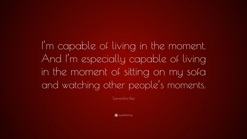 Samantha Bee Quote: “I’m capable of living in the moment. And I’m especially capable of living in the moment of sitting on my sofa and watching other people’s moments.”