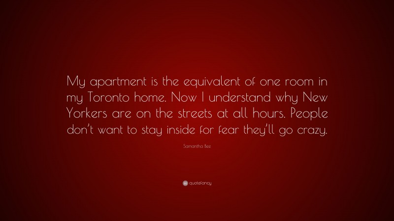 Samantha Bee Quote: “My apartment is the equivalent of one room in my Toronto home. Now I understand why New Yorkers are on the streets at all hours. People don’t want to stay inside for fear they’ll go crazy.”