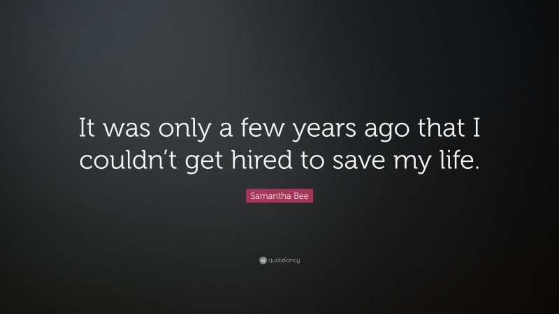Samantha Bee Quote: “It was only a few years ago that I couldn’t get hired to save my life.”