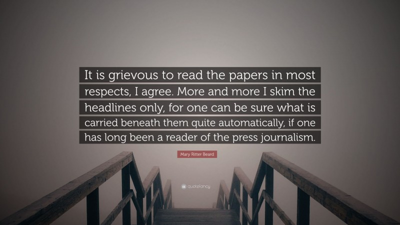 Mary Ritter Beard Quote: “It is grievous to read the papers in most respects, I agree. More and more I skim the headlines only, for one can be sure what is carried beneath them quite automatically, if one has long been a reader of the press journalism.”