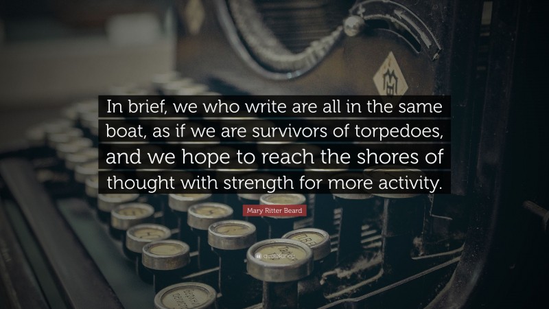 Mary Ritter Beard Quote: “In brief, we who write are all in the same boat, as if we are survivors of torpedoes, and we hope to reach the shores of thought with strength for more activity.”