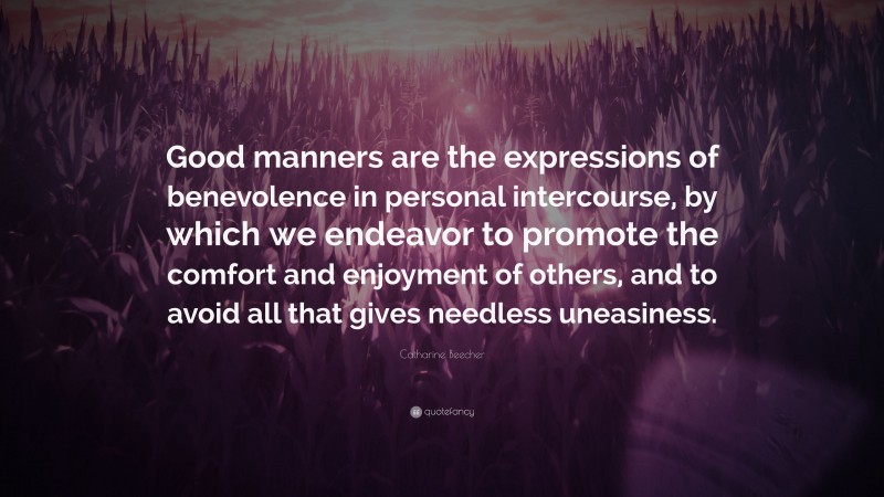 Catharine Beecher Quote: “Good manners are the expressions of benevolence in personal intercourse, by which we endeavor to promote the comfort and enjoyment of others, and to avoid all that gives needless uneasiness.”