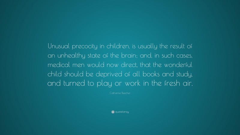 Catharine Beecher Quote: “Unusual precocity in children, is usually the result of an unhealthy state of the brain; and, in such cases, medical men would now direct, that the wonderful child should be deprived of all books and study, and turned to play or work in the fresh air.”
