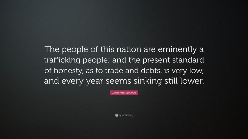 Catharine Beecher Quote: “The people of this nation are eminently a trafficking people; and the present standard of honesty, as to trade and debts, is very low, and every year seems sinking still lower.”