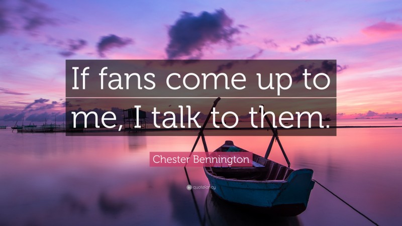 Chester Bennington Quote: “If fans come up to me, I talk to them.”
