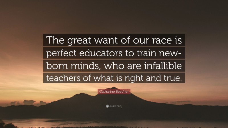 Catharine Beecher Quote: “The great want of our race is perfect educators to train new-born minds, who are infallible teachers of what is right and true.”