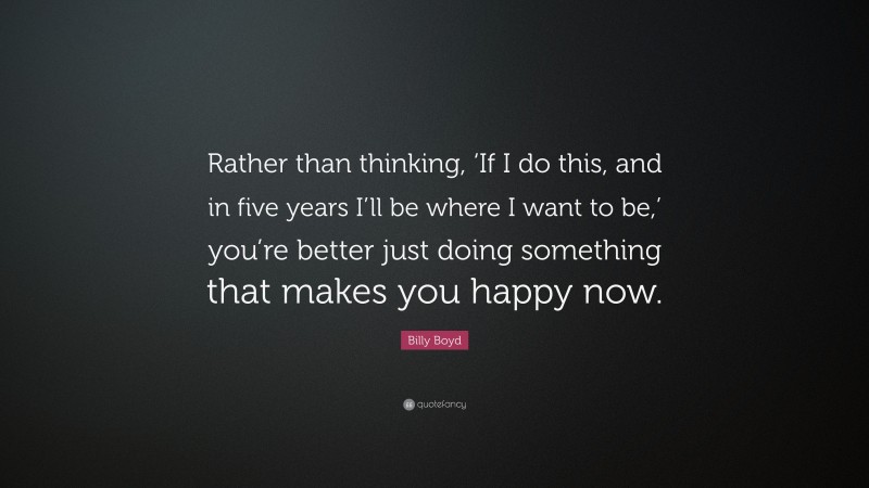 Billy Boyd Quote: “Rather than thinking, ‘If I do this, and in five years I’ll be where I want to be,’ you’re better just doing something that makes you happy now.”
