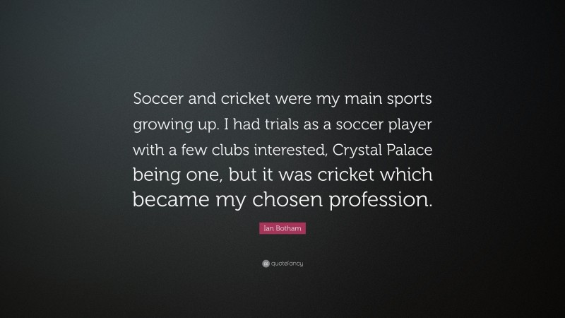 Ian Botham Quote: “Soccer and cricket were my main sports growing up. I had trials as a soccer player with a few clubs interested, Crystal Palace being one, but it was cricket which became my chosen profession.”