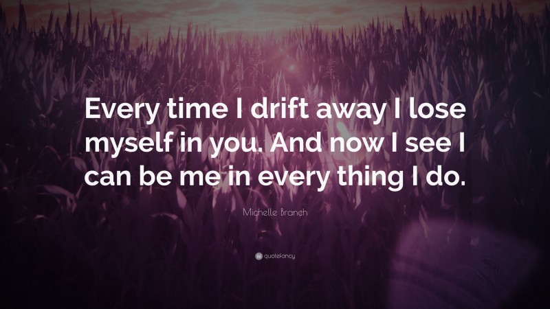 Michelle Branch Quote: “Every time I drift away I lose myself in you. And now I see I can be me in every thing I do.”