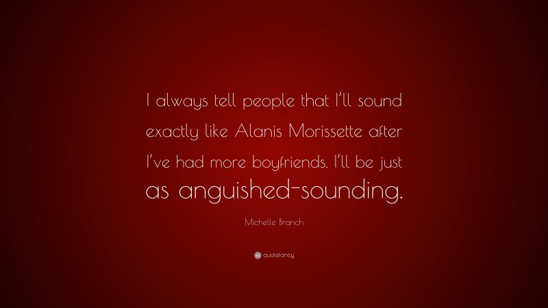 Michelle Branch Quote: “I always tell people that I’ll sound exactly like Alanis Morissette after I’ve had more boyfriends. I’ll be just as anguished-sounding.”